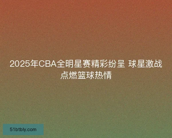 2025年CBA全明星赛精彩纷呈 球星激战点燃篮球热情
