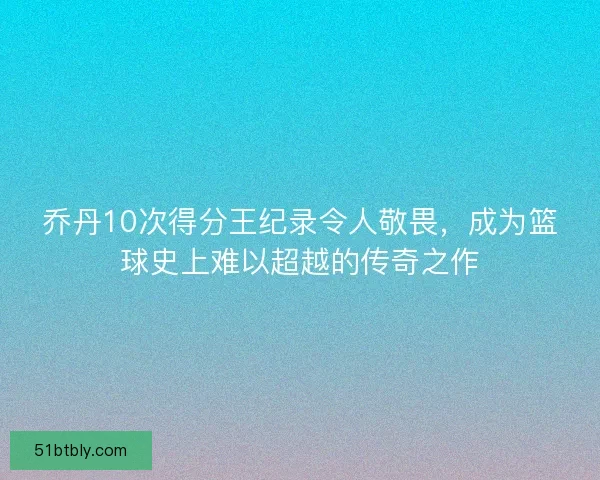 乔丹10次得分王纪录令人敬畏，成为篮球史上难以超越的传奇之作