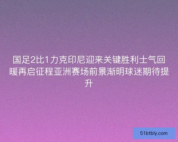 国足2比1力克印尼迎来关键胜利士气回暖再启征程亚洲赛场前景渐明球迷期待提升 国足2比1力克印尼迎来关键胜利士气回暖再启征程亚洲赛场前景渐明球迷期待提升