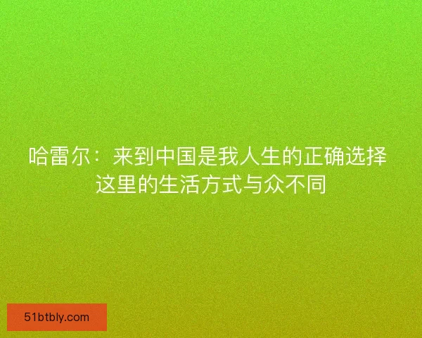 哈雷尔:来到中国是我人生的正确选择 这里的生活方式与众不同 哈雷尔:来到中国是我人生的正确选择 这里的生活方式与众不同