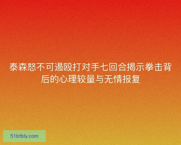 泰森怒不可遏殴打对手七回合揭示拳击背后的心理较量与无情报复