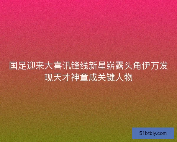 国足迎来大喜讯锋线新星崭露头角伊万发现天才神童成关键人物