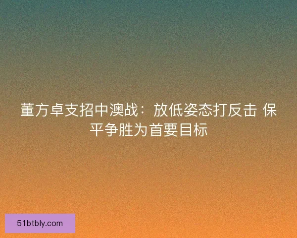 董方卓支招中澳战：放低姿态打反击 保平争胜为首要目标