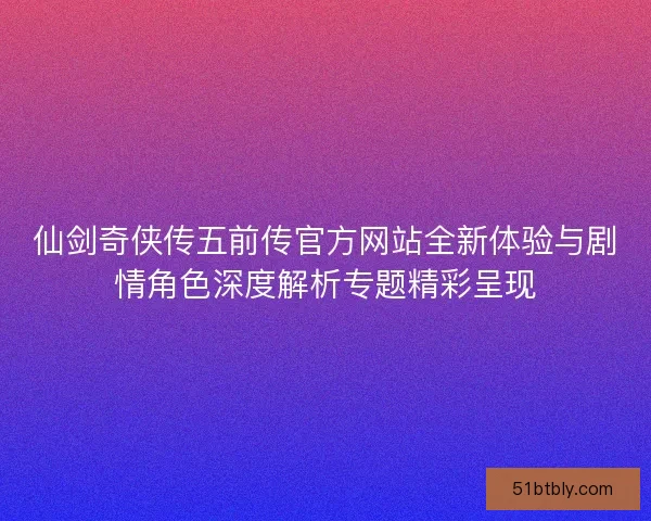 仙剑奇侠传五前传官方网站全新体验与剧情角色深度解析专题精彩呈现