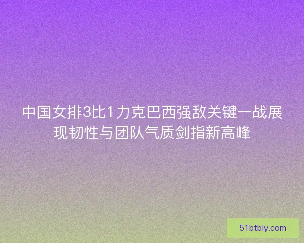中国女排3比1力克巴西强敌关键一战展现韧性与团队气质剑指新高峰
