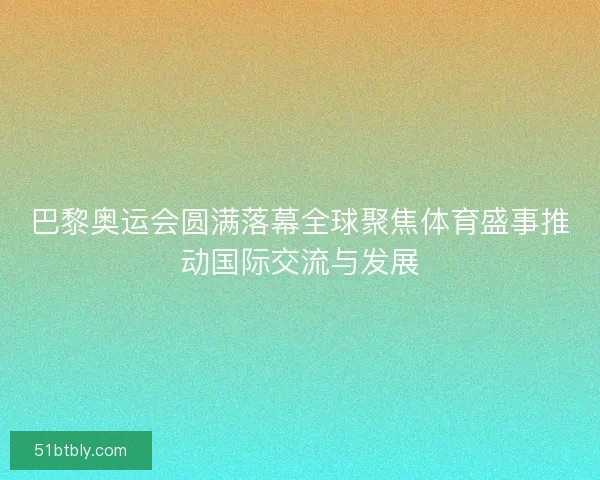 巴黎奥运会圆满落幕全球聚焦体育盛事推动国际交流与发展