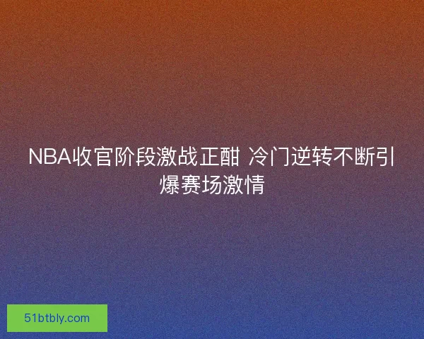 NBA收官阶段激战正酣 冷门逆转不断引爆赛场激情