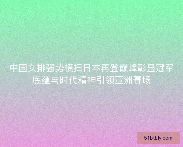 中国女排强势横扫日本再登巅峰彰显冠军底蕴与时代精神引领亚洲赛场