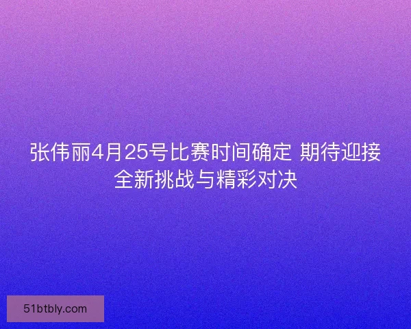 张伟丽4月25号比赛时间确定 期待迎接全新挑战与精彩对决