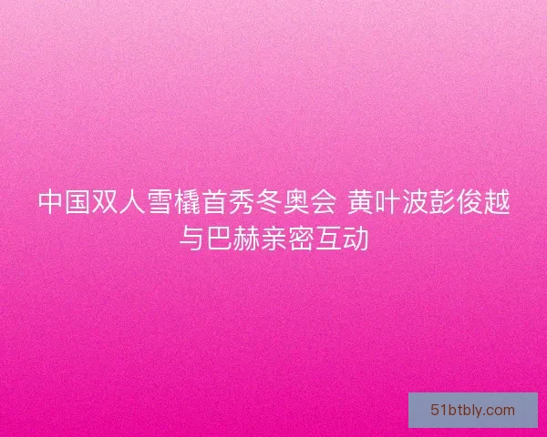 中国双人雪橇首秀冬奥会 黄叶波彭俊越与巴赫亲密互动