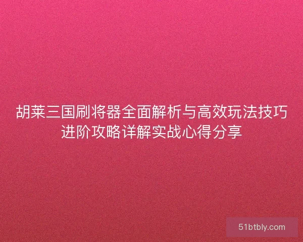 胡莱三国刷将器全面解析与高效玩法技巧进阶攻略详解实战心得分享