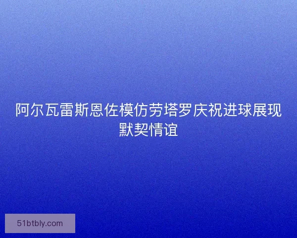 阿尔瓦雷斯恩佐模仿劳塔罗庆祝进球展现默契情谊 阿尔瓦雷斯恩佐模仿劳塔罗庆祝进球展现默契情谊