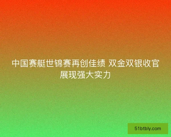中国赛艇世锦赛再创佳绩 双金双银收官展现强大实力