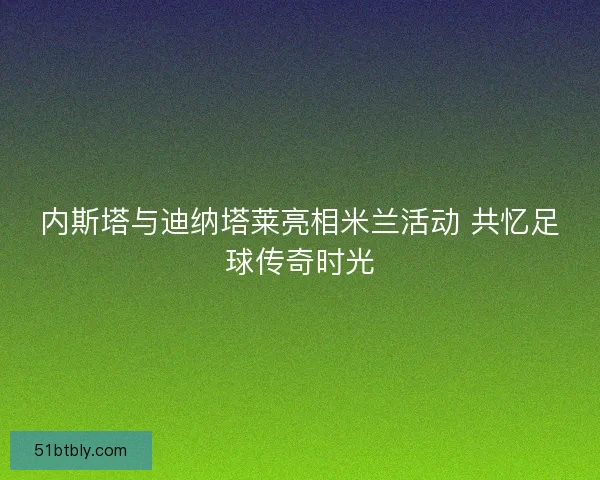 内斯塔与迪纳塔莱亮相米兰活动 共忆足球传奇时光