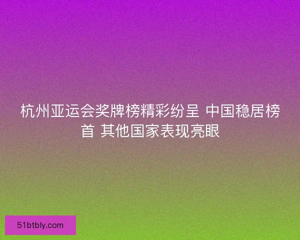 杭州亚运会奖牌榜精彩纷呈 中国稳居榜首 其他国家表现亮眼