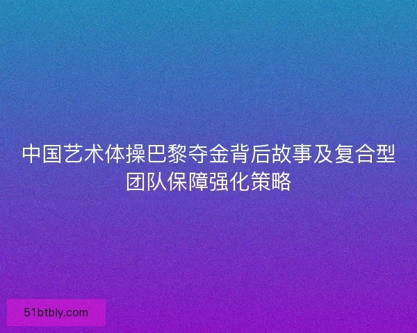 中国艺术体操巴黎夺金背后故事及复合型团队保障强化策略
