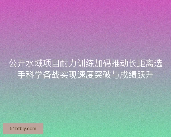 公开水域项目耐力训练加码推动长距离选手科学备战实现速度突破与成绩跃升