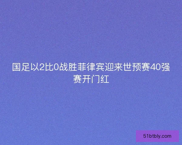国足以2比0战胜菲律宾迎来世预赛40强赛开门红