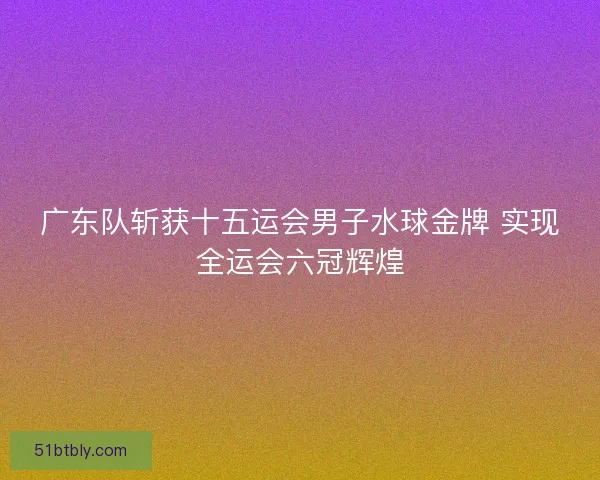 广东队斩获十五运会男子水球金牌 实现全运会六冠辉煌