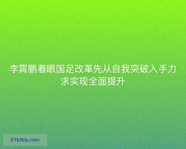 李霄鹏着眼国足改革先从自我突破入手力求实现全面提升