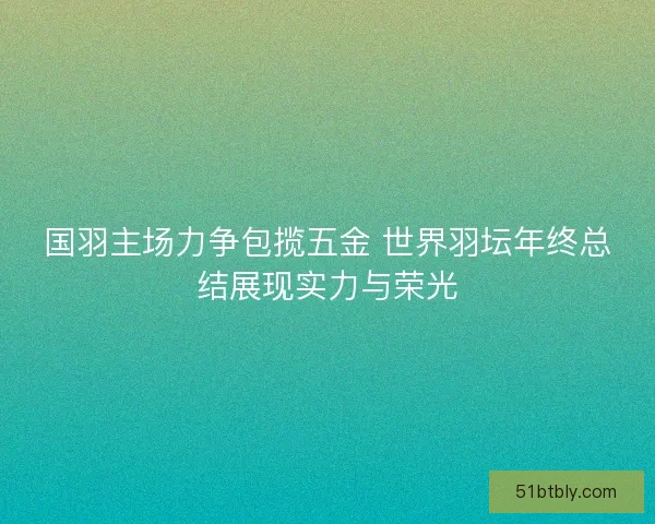 国羽主场力争包揽五金 世界羽坛年终总结展现实力与荣光 国羽主场力争包揽五金 世界羽坛年终总结展现实力与荣光
